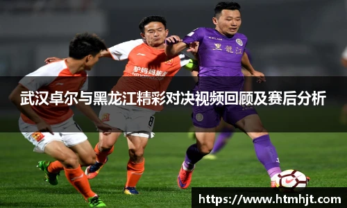武汉卓尔与黑龙江精彩对决视频回顾及赛后分析